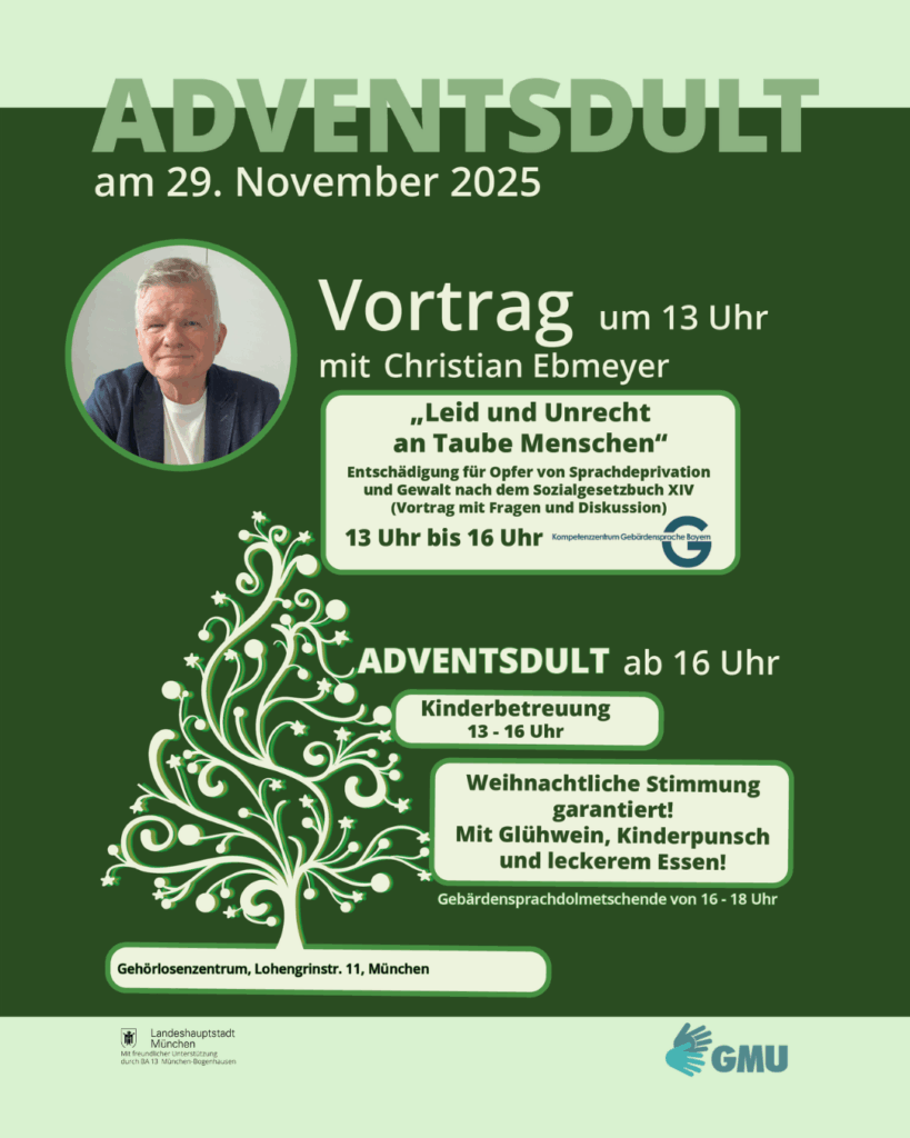  Plakat in grünen Farbtönen für die „Adventsdult“ am 29. November 2025 im Gehörlosenzentrum München. Oben steht groß der Titel „ADVENTSDULT“ und darunter das Datum. Links oben ist ein Foto des Referenten Christian Ebmeyer. Daneben steht: „Vortrag um 13 Uhr mit Christian Ebmeyer: ‚Leid und Unrecht an Taube Menschen‘ – Entschädigung für Opfer von Sprachdeprivation und Gewalt nach dem Sozialgesetzbuch XIV. Vortrag mit Fragen und Diskussion. 13 bis 16 Uhr.“
Darunter folgt der zweite Abschnitt: „Adventsdult ab 16 Uhr – Kinderbetreuung von 13 bis 16 Uhr. Weihnachtliche Stimmung garantiert! Mit Glühwein, Kinderpunsch und leckerem Essen! Gebärdensprachdolmetschende von 16 bis 18 Uhr.“
Am unteren Rand steht der Veranstaltungsort: „Gehörlosenzentrum, Lohengrinstraße 11, München.“
Logos der Landeshauptstadt München und des GMU sind unten zu sehen. In der Mitte des Plakats ist ein weißer, stilisierter Weihnachtsbaum als grafisches Element.