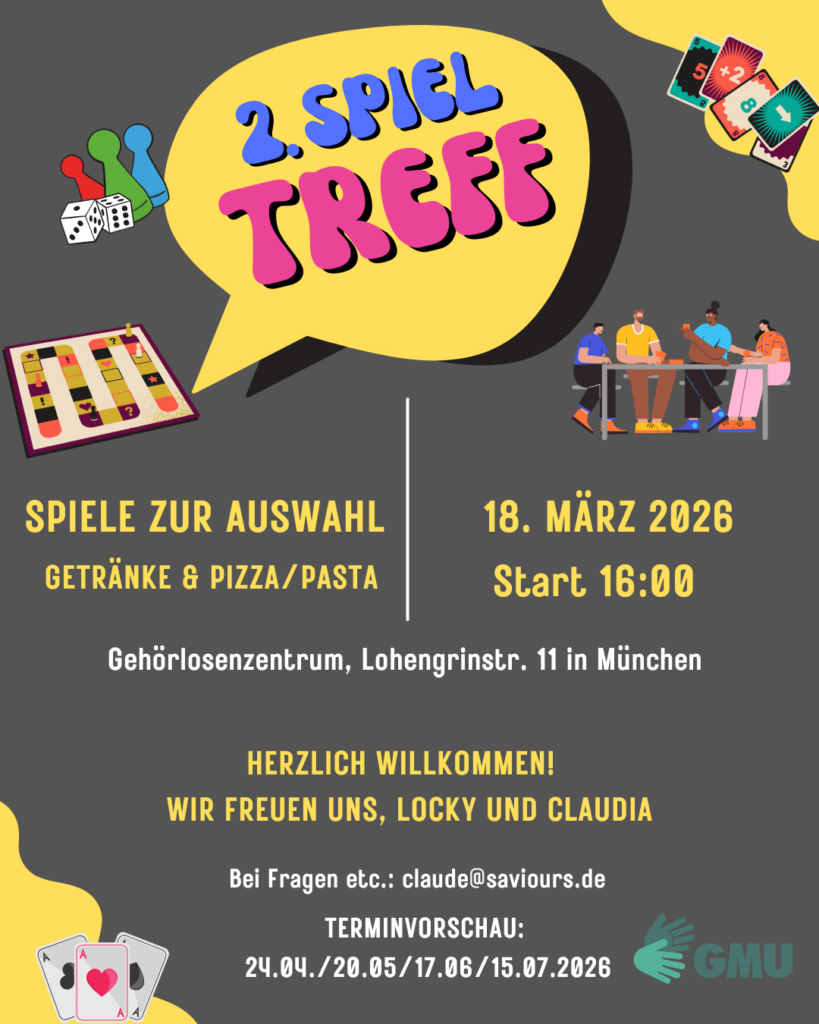 Bunt gestaltetes Plakat zum „2. Spieltreff“. In einer großen gelben Sprechblase steht der Titel „2. Spieltreff“. Rundherum sind Illustrationen von Brettspielen, Karten, Würfeln und Menschen, die gemeinsam am Tisch spielen. Links steht: „Spiele zur Auswahl – Getränke & Pizza/Pasta“. Rechts: „18. März 2026 – Start 16:00“. Veranstaltungsort: Gehörlosenzentrum, Lohengrinstraße 11 in München. Darunter Einladung: „Herzlich willkommen! Wir freuen uns, Locky und Claudia“. Kontakt: claude@saviours.de
. Unten eine Terminübersicht mit weiteren Spieltreffs am 24.04., 20.05., 17.06. und 15.07.2026 sowie das Logo von GMU.