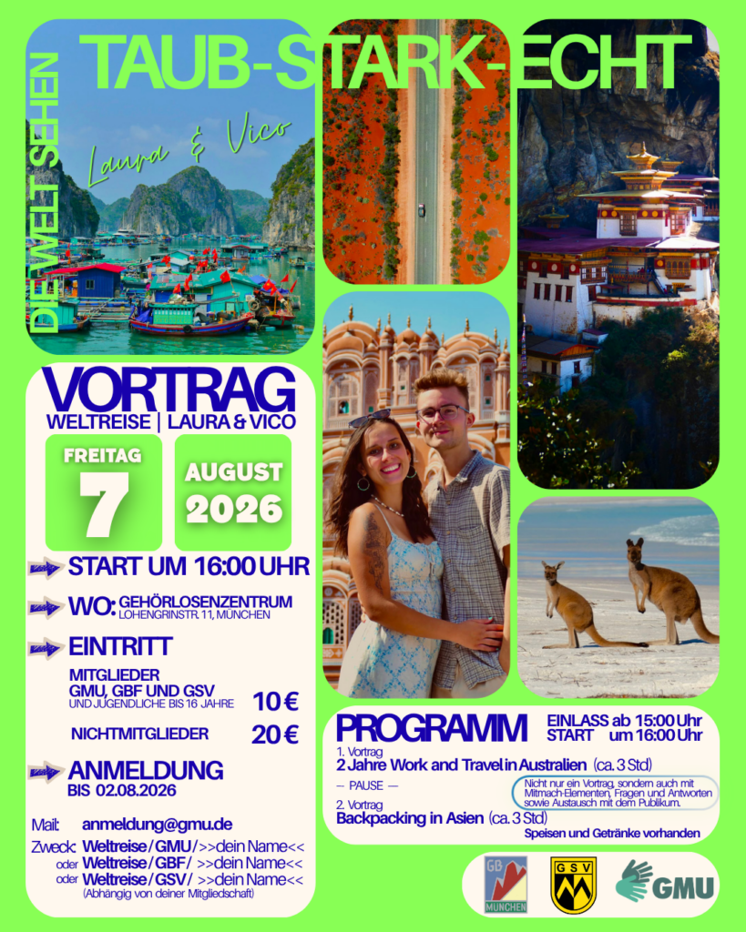 Ein auffälliges Plakat mit leuchtend grünem Hintergrund wirbt für einen Reisevortrag von Laura & Vico. Oben steht in großen grünen Buchstaben auf dunklem Hintergrund der Titel „TAUB – STARK – ECHT“, links daneben vertikal „Die Welt sehen“.
Das Plakat ist als Fotocollage gestaltet. Zu sehen sind ein schwimmendes Fischerdorf in einer Bucht mit Kalksteinfelsen, eine Luftaufnahme einer Straße durch eine rot-orange Wüstenlandschaft, ein buddhistisches Kloster an einer Felswand, Laura und Vico lächelnd vor einem historischen Gebäude sowie zwei Kängurus an einem hellen Sandstrand.
Im linken Bereich stehen die Veranstaltungsinformationen: Vortrag – Weltreise | Laura & Vico, Freitag, 7. August 2026, Beginn 16:00 Uhr, Gehörlosenzentrum, Lohengrinstraße 11, München. Außerdem werden Eintrittspreise und Hinweise zur Anmeldung per E-Mail genannt.
Im unteren rechten Bereich befindet sich das Programm mit zwei Reisevorträgen: „2 Jahre Work and Travel in Australien“ und „Backpacking in Asien“, jeweils mit einer Dauer von etwa drei Stunden und einer Pause dazwischen. Ein Hinweis informiert, dass der Vortrag Mitmach-Elemente, Fragen und Antworten sowie Austausch mit dem Publikum beinhaltet. Speisen und Getränke sind vorhanden.
Am unteren Rand sind die Logos von GBF München, GSV und GMU abgebildet.