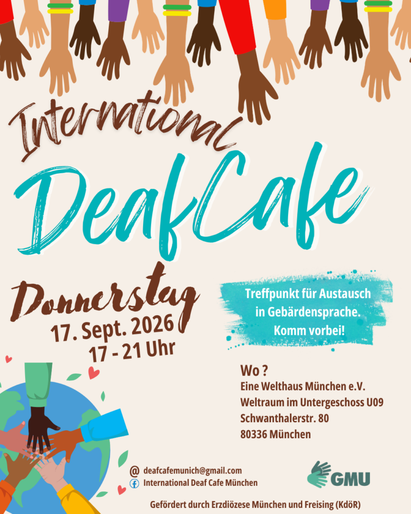 Plakat zum „International Deaf Cafe“ am Donnerstag, 17. September 2026, von 17 bis 21 Uhr im EineWeltHaus München (Weltraum U09). Treffpunkt für Austausch in Gebärdensprache – „Komm vorbei!“. Das Plakat zeigt viele Hände unterschiedlicher Hautfarben als Symbol für Vielfalt und Gemeinschaft sowie eine Erdkugel mit ineinandergelegten Händen. Kontakt: deafcafemunich@gmail.com, Facebook: International Deaf Cafe München. Veranstalter: GMU. Gefördert durch die Erzdiözese München und Freising (KdöR).